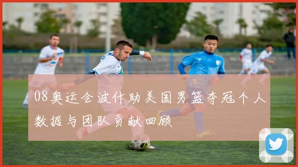 08奥运会波什助美国男篮夺冠个人数据与团队贡献回顾