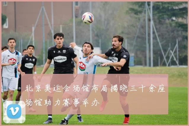 北京奥运会场馆布局揭晓三十余座场馆助力赛事举办