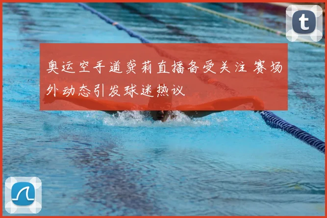 奥运空手道龚莉直播备受关注 赛场外动态引发球迷热议