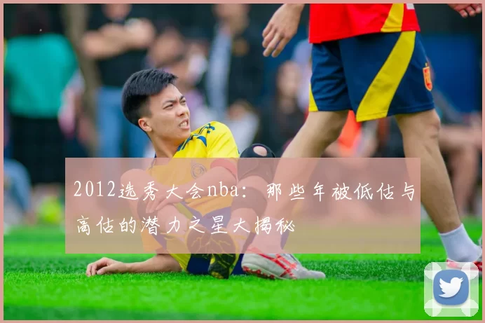 2012选秀大会nba：那些年被低估与高估的潜力之星大揭秘