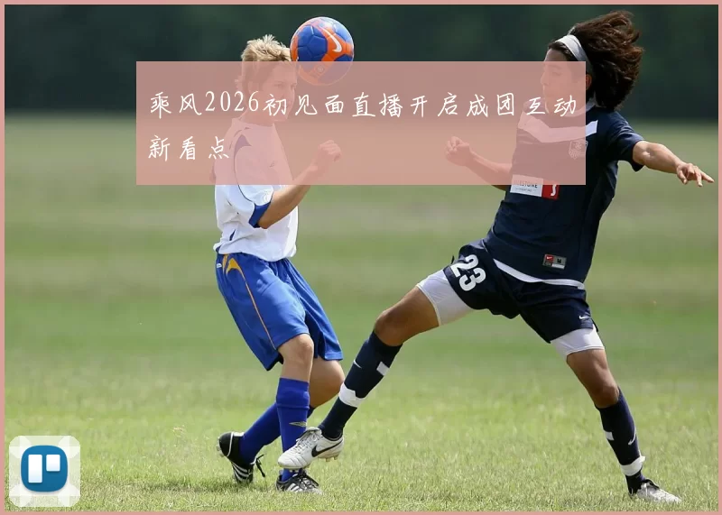 乘风2026初见面直播开启成团互动新看点