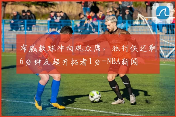 布威救球冲向观众席，独行侠还剩6分钟反超开拓者1分-NBA新闻