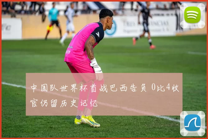 中国队世界杯首战巴西告负 0比4收官仍留历史记忆