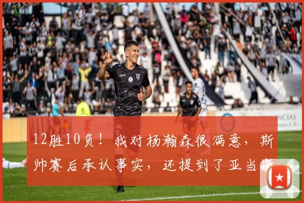12胜10负！我对杨瀚森很满意，斯帅赛后承认事实，还提到了亚当斯