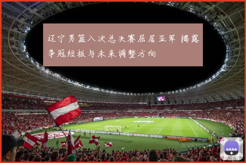 辽宁男篮八次总决赛屈居亚军 揭露争冠短板与未来调整方向