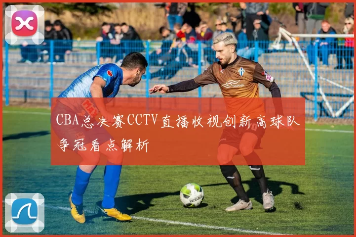 CBA总决赛CCTV直播收视创新高球队争冠看点解析