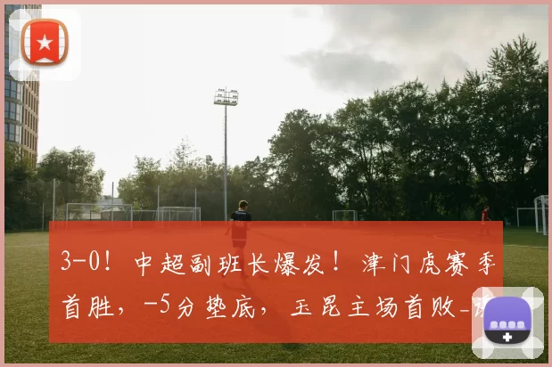 3-0！中超副班长爆发！津门虎赛季首胜，-5分垫底，玉昆主场首败_谢蒂_莱斯_状态