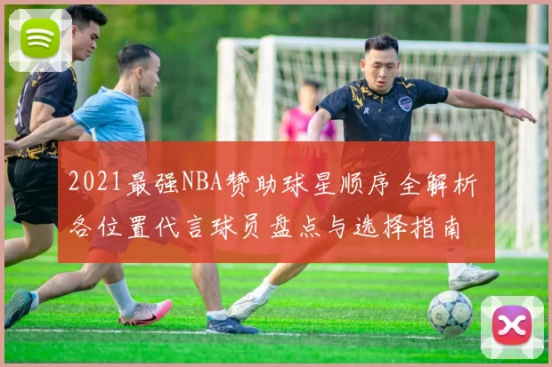 2021最强NBA赞助球星顺序全解析 各位置代言球员盘点与选择指南