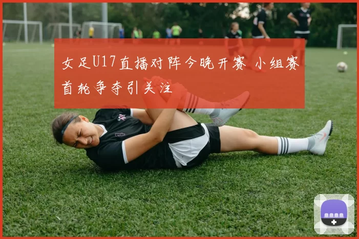 女足U17直播对阵今晚开赛 小组赛首轮争夺引关注