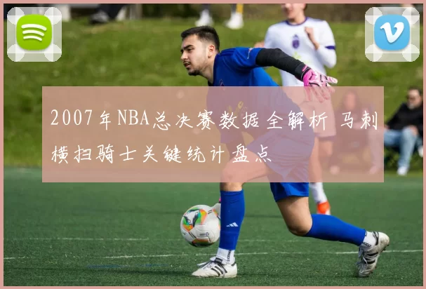 2007年NBA总决赛数据全解析 马刺横扫骑士关键统计盘点