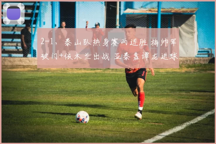 2-1，泰山队热身赛两连胜 梅帅军破门+依木兰出战 亚泰靠谭龙进球