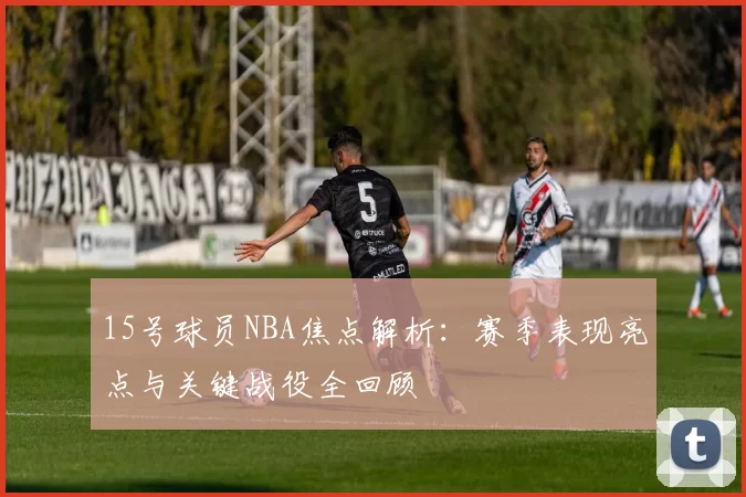 15号球员NBA焦点解析:赛季表现亮点与关键战役全回顾