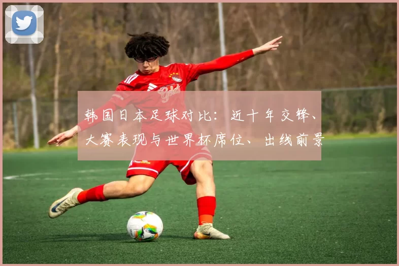 韩国日本足球对比：近十年交锋、大赛表现与世界杯席位、出线前景