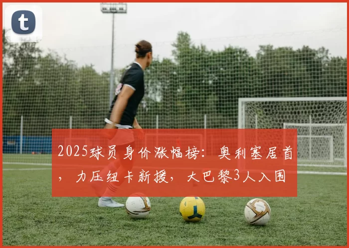 2025球员身价涨幅榜：奥利塞居首，力压纽卡新援，大巴黎3人入围