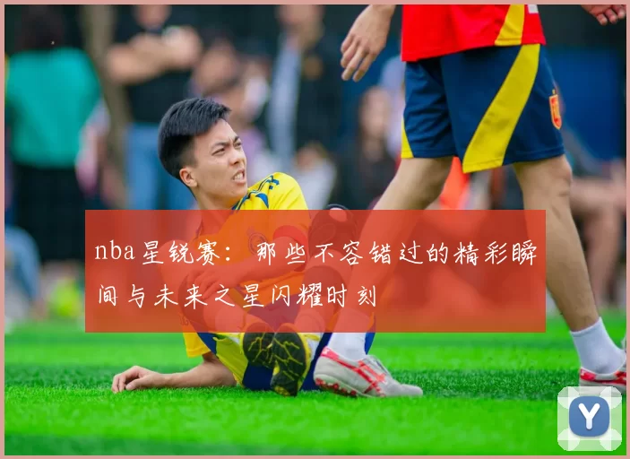 nba星锐赛：那些不容错过的精彩瞬间与未来之星闪耀时刻