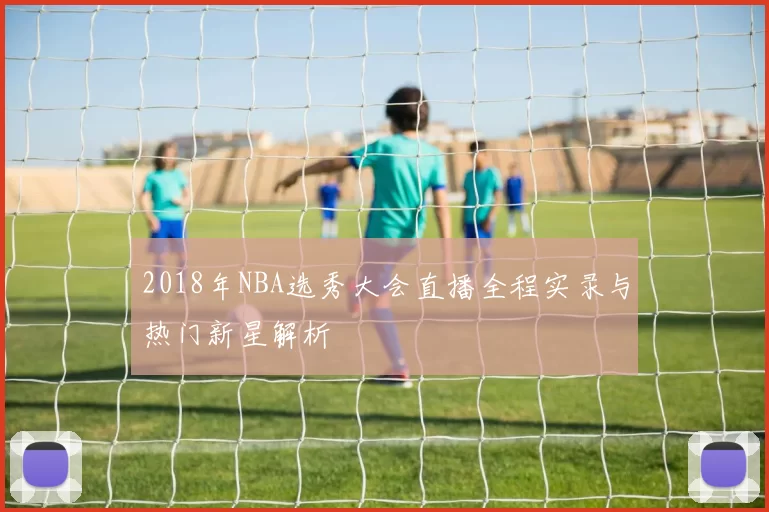 2018年NBA选秀大会直播全程实录与热门新星解析