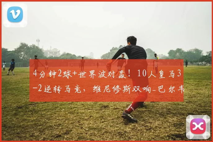 4分钟2球+世界波对轰！10人皇马3-2逆转马竞，维尼修斯双响_巴尔韦德那_比赛_联赛