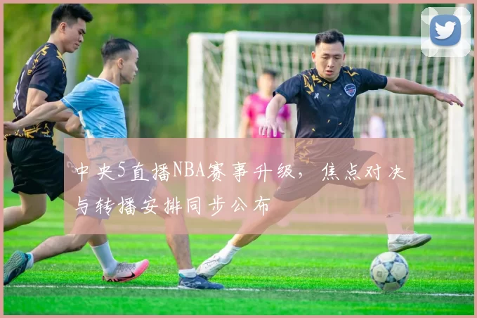 中央5直播NBA赛事升级，焦点对决与转播安排同步公布