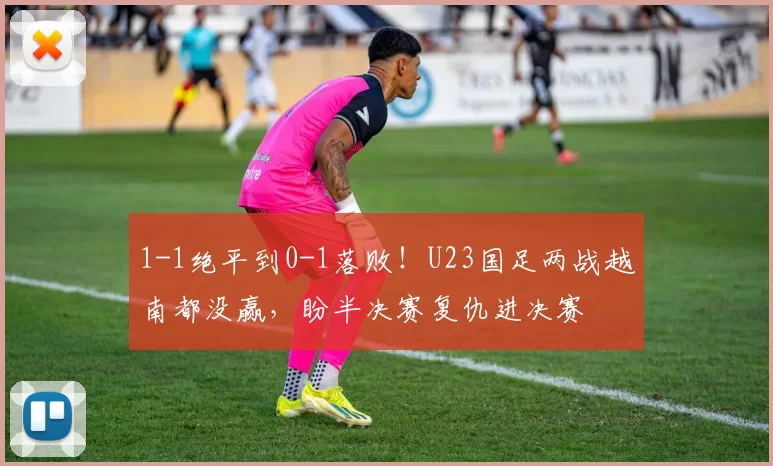 1-1绝平到0-1落败!U23国足两战越南都没赢,盼半决赛复仇进决赛