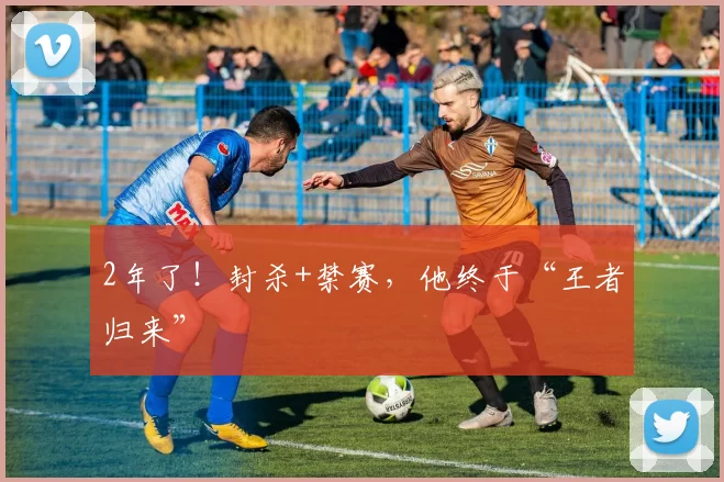 2年了!封杀+禁赛,他终于“王者归来”