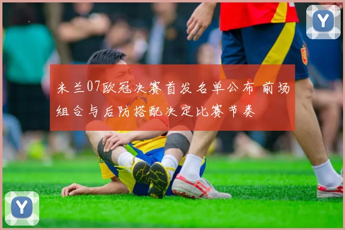 米兰07欧冠决赛首发名单公布 前场组合与后防搭配决定比赛节奏