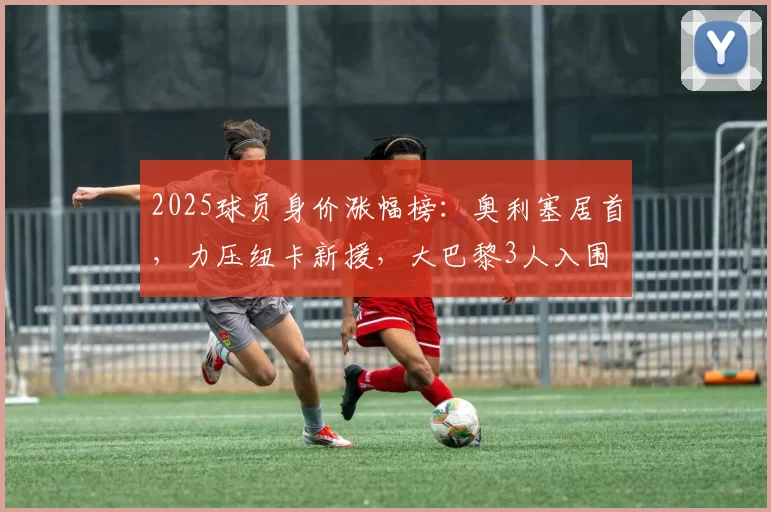 2025球员身价涨幅榜：奥利塞居首，力压纽卡新援，大巴黎3人入围