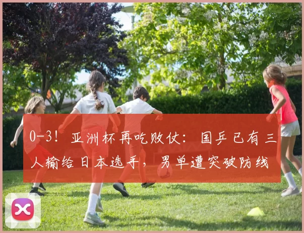 0-3！亚洲杯再吃败仗：国乒已有三人输给日本选手，男单遭突破防线