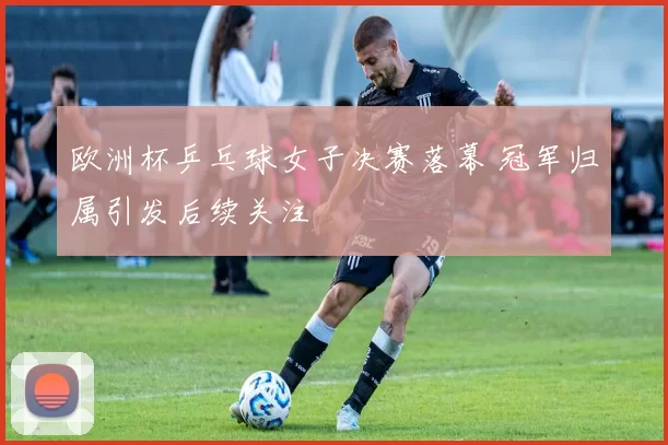 欧洲杯乒乓球女子决赛落幕 冠军归属引发后续关注