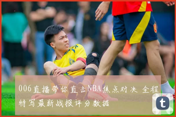 006直播带你直击NBA焦点对决 全程特写最新战报评分数据