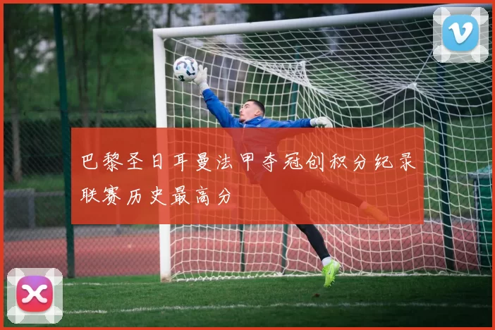 巴黎圣日耳曼法甲夺冠创积分纪录联赛历史最高分