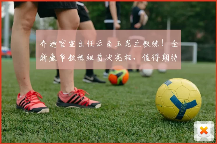 乔迪官宣出任云南玉昆主教练！全新豪华教练组首次亮相，值得期待