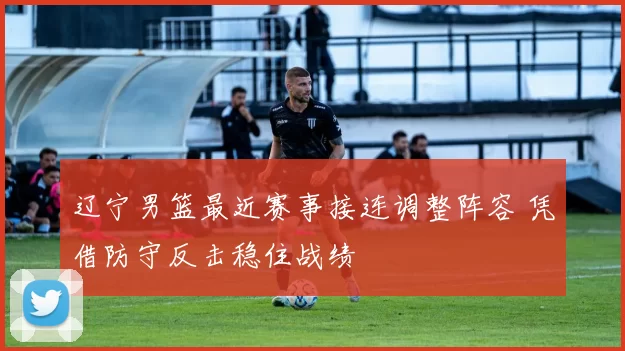 辽宁男篮最近赛事接连调整阵容 凭借防守反击稳住战绩