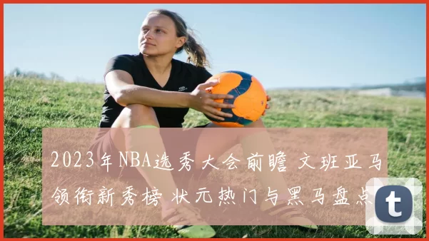 2023年NBA选秀大会前瞻 文班亚马领衔新秀榜 状元热门与黑马盘点