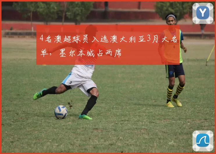 4名澳超球员入选澳大利亚3月大名单，墨尔本城占两席