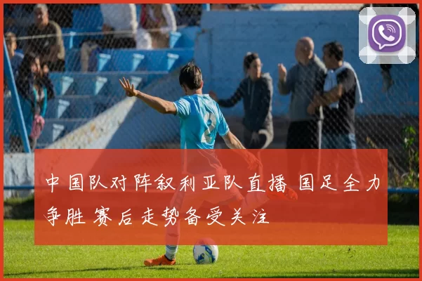 中国队对阵叙利亚队直播 国足全力争胜 赛后走势备受关注