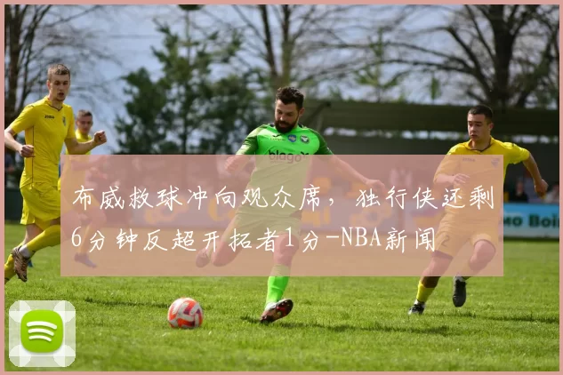 布威救球冲向观众席,独行侠还剩6分钟反超开拓者1分-NBA新闻