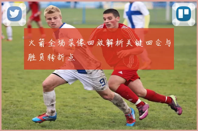 火箭全场录像回放解析关键回合与胜负转折点