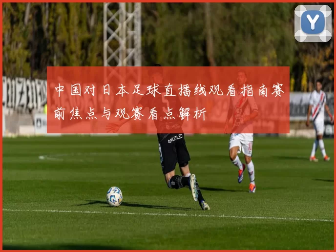 中国对日本足球直播线观看指南赛前焦点与观赛看点解析