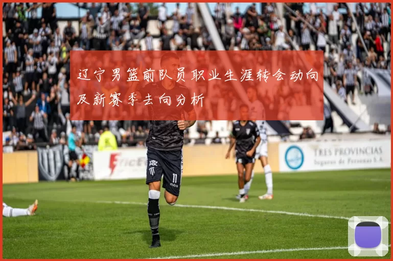 辽宁男篮前队员职业生涯转会动向及新赛季去向分析