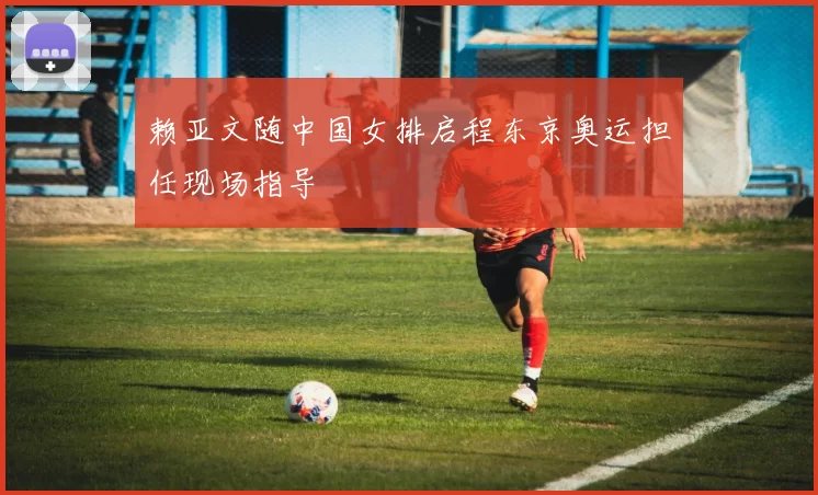 赖亚文随中国女排启程东京奥运担任现场指导