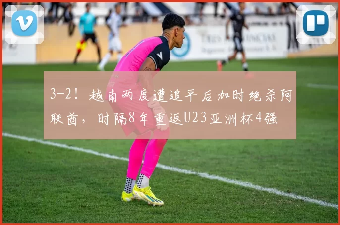 3-2！越南两度遭追平后加时绝杀阿联酋，时隔8年重返U23亚洲杯4强