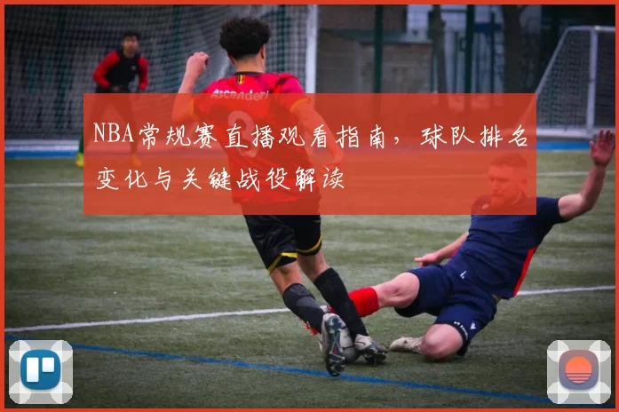 NBA常规赛直播观看指南，球队排名变化与关键战役解读