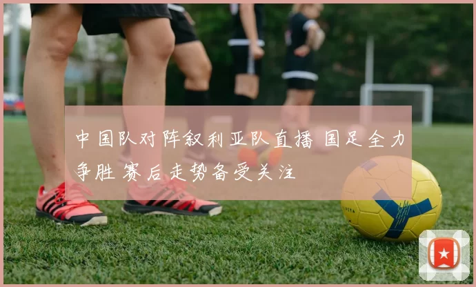 中国队对阵叙利亚队直播 国足全力争胜 赛后走势备受关注