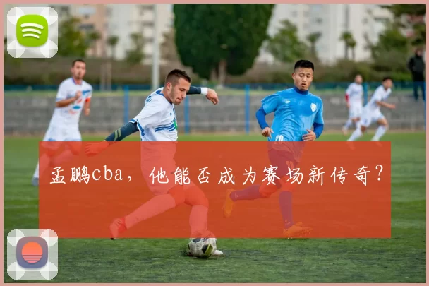 孟鹏cba，他能否成为赛场新传奇？