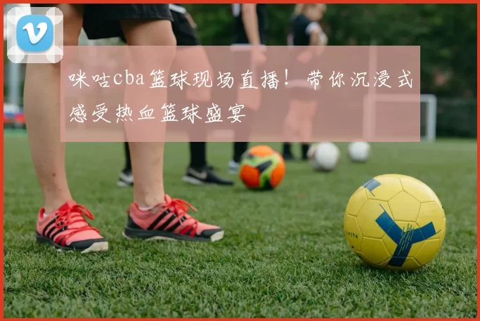 咪咕cba篮球现场直播！带你沉浸式感受热血篮球盛宴