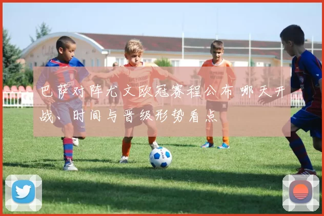 巴萨对阵尤文欧冠赛程公布 哪天开战、时间与晋级形势看点