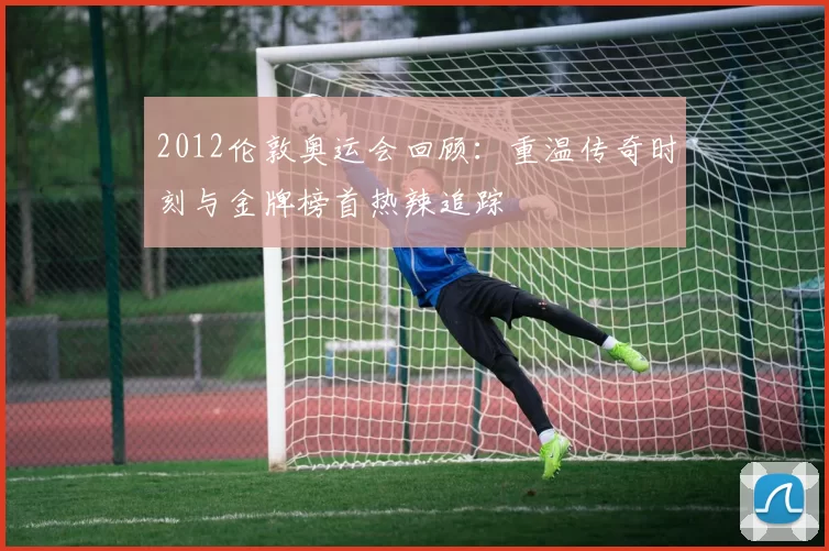 2012伦敦奥运会回顾：重温传奇时刻与金牌榜首热辣追踪