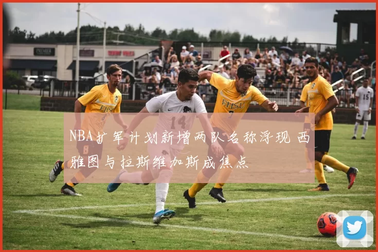 NBA扩军计划新增两队名称浮现 西雅图与拉斯维加斯成焦点