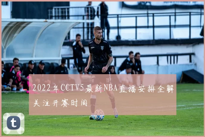 2022年CCTV5最新NBA直播安排全解关注开赛时间