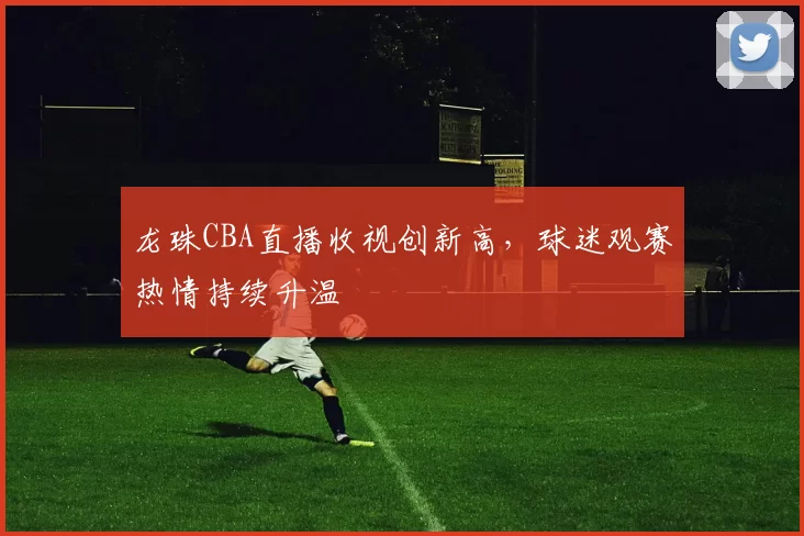 龙珠CBA直播收视创新高，球迷观赛热情持续升温